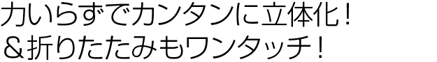 力いらずでカンタンに立体化！＆折りたたみもワンタッチ！